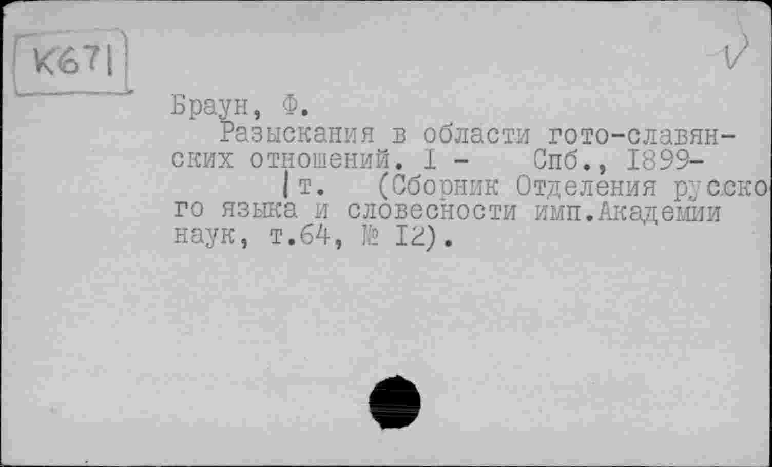 ﻿К67|’
V
Браун, Ф.
Разыскания в области гото-славянских отношений. I - Спб., 1899-
|т. (Сбооник Отделения русско го языка и словесности имп.Академии наук, т.64, te IP).